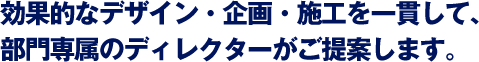 効果的なデザイン・企画・施工を一貫して、部門専属のディレクターがご提案します。