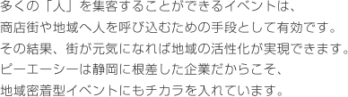 多くの「人」を集客することができるイベントは、商店街や地域へ人を呼び込むための手段として有効です。その結果、街が元気になれば地域の活性化が実現できます。ピーエーシーは静岡に根差した企業だからこそ、地域密着型イベントにもチカラを入れています。