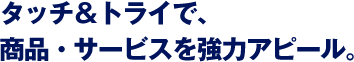 タッチ＆トライで、商品・サービスを強力アピール。