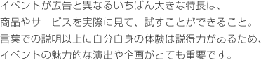 イベントが広告と異なるいちばん大きな特長は、商品やサービスを実際に見て、試すことができること。言葉での説明以上に自分自身の体験は説得力があるため、イベントの魅力的な演出や企画がとても重要です。