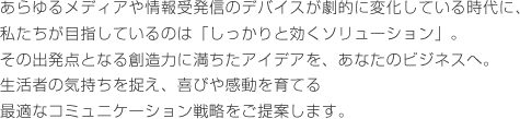 あらゆるメディアや情報受発信のデバイスが劇的に変化している時代に、私たちが目指しているのは「しっかりと効くソリューション」。その出発点となる創造力に満ちたアイデアを、あなたのビジネスへ。生活者の気持ちを捉え、喜びや感動を育てる最適なコミュニケーション戦略をご提案します。