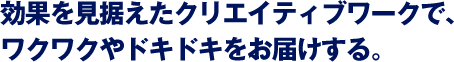 効果を見据えたクリエイティブワークで、ワクワクやドキドキをお届けする。