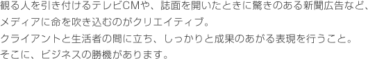 観る人を引き付けるテレビCMや、誌面を開いたときに驚きのある新聞広告など、メディアに命を吹き込むのがクリエイティブ。クライアントと生活者の間に立ち、しっかりと成果のあがる表現を行うこと。そこに、ビジネスの勝機があります。