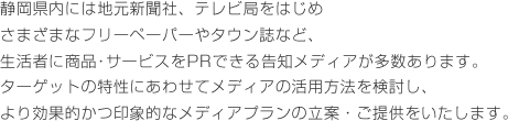 静岡県内には地元新聞社、テレビ局をはじめさまざまなフリーペーパーやタウン誌など、生活者に商品･サービスをPRできる告知メディアが多数あります。ターゲットの特性にあわせてメディアの活用方法を検討し、より効果的かつ印象的なメディアプランの立案・ご提供をいたします。