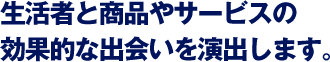 生活者と商品やサービスの効果的な出会いを演出します。