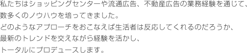 私たちはショッピングセンターや流通広告、不動産広告の業務経験を通じて、数多くのノウハウを培ってきました。どのようなアプローチをおこなえば生活者は反応してくれるのだろうか、最新のトレンドを交えながら経験を活かし、トータルにプロデュースします。