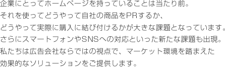 企業にとってホームページを持っていることは当たり前。それを使ってどうやって自社の商品をPRするか、どうやって実際に購入に結び付けるかが大きな課題となっています。さらにスマートフォンやSNSへの対応といった新たな課題も出現。私たちは広告会社ならではの視点で、マーケット環境を踏まえた効果的なソリューションをご提供します。